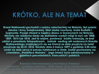 KRÓTKO, ALE NA TEMAT
Ernest Malinowski pochodził z rodziny szlacheckiej na Wołyniu. Był synem
Jakuba i Anny Świejkowskiej. Miał siostrę Leontynę, brata Rudolfa i
Zygmunta. Przyjął chrzest w kaplicy dworu w Sewerynach na Wołyniu.
Niestety nie wiadomo kiedy się dokładnie urodził mógł to być rok 1808,
1809, 1815 lub 1818. Jest to ważne, ponieważ źródła wskazują, że brał
udział w powstaniu listopadowym. Jednak według akt osobowych Ernesta
Malinowskiego znajdujących się we Francji za datę przyjścia na świat
przyjmuje się 05.01.1818. Niestety dnia 2 marca 1899 o godzinie 3:30 rano
zmarł na atak serca w pokoju hotelowym w Limie. Został pochowany na
cmentarzu ,,Presbitero Maestro”. Jego śmierć była odnotowywana w
gazetach peruwiańskich, francuskich i polskich.
 