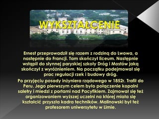 Ernest przeprowadził się razem z rodziną do Lwowa, a
następnie do Francji. Tam skończył liceum. Następnie
wstąpił do słynnej paryskiej szkoły Dróg i Mostów jaką
skończył z wyróżnieniem. Na początku podejmował się
prac regulacji rzek i budowy dróg.
Po przyjęciu posady inżyniera rządowego w 1852r. Trafił do
Peru. Jego pierwszym celem było połączenie kopalni
saletry i miedzi z portami nad Pacyfikiem. Zajmował się też
organizowaniem wyższej uczelni na której miała się
kształcić przyszła kadra techników. Malinowski był też
profesorem uniwersytetu w Limie.
 