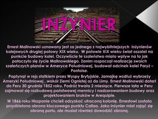 Ernest Malinowski uznawany jest za jednego z najwybitniejszych inżynierów
kolejowych drugiej połowy XIX wieku. W połowie XIX wieku świat oszalał na
punkcie budowy kolei. Oczywiście te szaleństwo miało wpływ na to jak
potoczyło się życie Malinowskiego. Zanim rozpoczął realizację swoich
szaleńczych planów w Ameryce Południowej, budował odcinek kolei Paryż –
Pontoise.
Popłynął w rejs statkiem przez Wyspy Brytyjskie, Jamajkę wzdłuż wybrzeży
Ameryki Południowej , wokół Ziemi Ognistej aż do Limy. Ernest Malinowski dotarł
do Peru 30 grudnia 1852 roku. Podróż trwała 2 miesiące. Pierwsze lata w Peru
zajmował się rozbudową państwowej mennicy i nadzorowaniem budowy oraz
projektowaniem bruków w Arequipie.
W 1866 roku Hiszpanie chcieli odzyskać utraconą kolonię. Ernestowi została
przydzielona obrona kluczowego punktu Callao. Jako inżynier miał zająć się
obroną portu, ale musiał również dowodzić obroną.
 