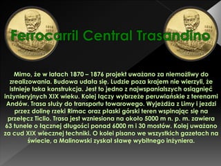 Mimo, że w latach 1870 – 1876 projekt uważano za niemożliwy do
zrealizowania. Budowa udała się. Ludzie poza krajem nie wierzyli, że
istnieje taka konstrukcja. Jest to jedno z najwspanialszych osiągnięć
inżynieryjnych XIX wieku. Kolej łączy wybrzeże peruwiańskie z terenami
Andów. Trasa służy do transportu towarowego. Wyjeżdża z Limy i jezdzi
przez dolinę rzeki Rimac oraz płaski górski teren wspinając się na
przełęcz Ticlio. Trasa jest wzniesiona na około 5000 m n. p. m. zawiera
63 tunele o łącznej długości ponad 6000 m i 30 mostów. Kolej uważano
za cud XIX wiecznej techniki. O kolei pisano we wszystkich gazetach na
świecie, a Malinowski zyskał sławę wybitnego inżyniera.
 