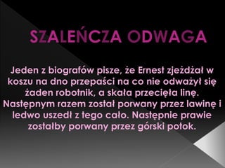 SZALEŃCZA ODWAGA
Jeden z biografów pisze, że Ernest zjeżdżał w
koszu na dno przepaści na co nie odważył się
żaden robotnik, a skała przecięła linę.
Następnym razem został porwany przez lawinę i
ledwo uszedł z tego cało. Następnie prawie
zostałby porwany przez górski potok.
 