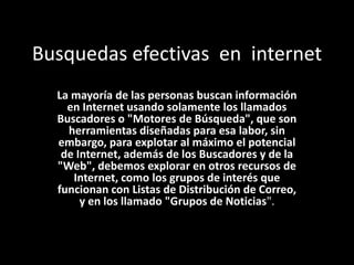 Busquedas efectivas en internet
  La mayoría de las personas buscan información
    en Internet usando solamente los llamados
  Buscadores o "Motores de Búsqueda", que son
    herramientas diseñadas para esa labor, sin
  embargo, para explotar al máximo el potencial
   de Internet, además de los Buscadores y de la
  "Web", debemos explorar en otros recursos de
     Internet, como los grupos de interés que
  funcionan con Listas de Distribución de Correo,
       y en los llamado "Grupos de Noticias".
 