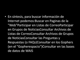 • En síntesis, para buscar información de
  Internet podemos:Buscar en Paginas de la
  "Web"Participar en Listas de CorreoParticipar
  en Grupos de NoticiasConsultar Archivos de
  Listas de CorreoConsultar Archivos de Grupos
  de NoticiasConsultar las Preguntas y
  Respuestas (o FAQs)Consultar en los Gophers
  (en el "Gopherespacio")Consultar en las bases
  de datos de WAIS
 