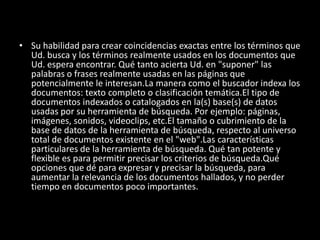 • Su habilidad para crear coincidencias exactas entre los términos que
  Ud. busca y los términos realmente usados en los documentos que
  Ud. espera encontrar. Qué tanto acierta Ud. en "suponer" las
  palabras o frases realmente usadas en las páginas que
  potencialmente le interesan.La manera como el buscador indexa los
  documentos: texto completo o clasificación temática.El tipo de
  documentos indexados o catalogados en la(s) base(s) de datos
  usadas por su herramienta de búsqueda. Por ejemplo: páginas,
  imágenes, sonidos, videoclips, etc.El tamaño o cubrimiento de la
  base de datos de la herramienta de búsqueda, respecto al universo
  total de documentos existente en el "web".Las características
  particulares de la herramienta de búsqueda. Qué tan potente y
  flexible es para permitir precisar los criterios de búsqueda.Qué
  opciones que dé para expresar y precisar la búsqueda, para
  aumentar la relevancia de los documentos hallados, y no perder
  tiempo en documentos poco importantes.
 
