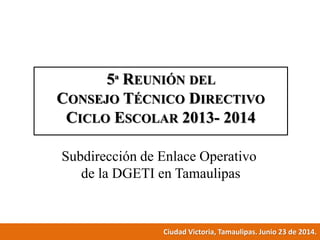 5ª REUNIÓN DEL
CONSEJO TÉCNICO DIRECTIVO
CICLO ESCOLAR 2013- 2014
Subdirección de Enlace Operativo
de la DGETI en Tamaulipas
Ciudad Victoria, Tamaulipas. Junio 23 de 2014.
 