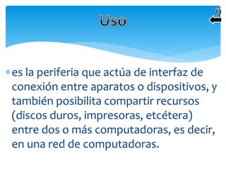 es la periferia que actúa de interfaz de
conexión entre aparatos o dispositivos, y
también posibilita compartir recursos
(discos duros, impresoras, etcétera)
entre dos o más computadoras, es decir,
en una red de computadoras.
 