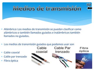  Alámbrico: Los medios de transmisión se pueden clasificar como
alámbricos o también llamados guiados e inalámbricos también
llamados no guiados.
 Los medios de transmisión guiados que podemos usar son
 Cable coaxial
 Cable par trenzado
 Fibra óptica
 