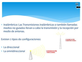  Inalámbrico: Las Transmisiones inalámbricas o también llamadas
medios no guiados llevan a cabo la transmisión y la recepción por
medio de antenas.
Existen 2 tipos de configuraciones:
 La direccional
 La omnidireccional .
 