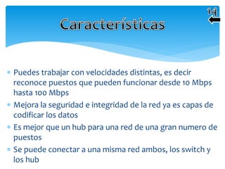  Puedes trabajar con velocidades distintas, es decir
reconoce puestos que pueden funcionar desde 10 Mbps
hasta 100 Mbps
 Mejora la seguridad e integridad de la red ya es capas de
codificar los datos
 Es mejor que un hub para una red de una gran numero de
puestos
 Se puede conectar a una misma red ambos, los switch y
los hub
 