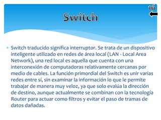  Switch traducido significa interruptor. Se trata de un dispositivo
inteligente utilizado en redes de área local (LAN - Local Area
Network), una red local es aquella que cuenta con una
interconexión de computadoras relativamente cercanas por
medio de cables. La función primordial del Switch es unir varias
redes entre sí, sin examinar la información lo que le permite
trabajar de manera muy veloz, ya que solo evalúa la dirección
de destino, aunque actualmente se combinan con la tecnología
Router para actuar como filtros y evitar el paso de tramas de
datos dañadas.
 