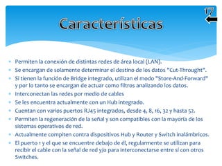  Permiten la conexión de distintas redes de área local (LAN).
 Se encargan de solamente determinar el destino de los datos "Cut-Throught".
 Si tienen la función de Bridge integrado, utilizan el modo "Store-And-Forward"
y por lo tanto se encargan de actuar como filtros analizando los datos.
 Interconectan las redes por medio de cables
 Se les encuentra actualmente con un Hub integrado.
 Cuentan con varios puertos RJ45 integrados, desde 4, 8, 16, 32 y hasta 52.
 Permiten la regeneración de la señal y son compatibles con la mayoría de los
sistemas operativos de red.
 Actualmente compiten contra dispositivos Hub y Router y Switch inalámbricos.
 El puerto 1 y el que se encuentre debajo de él, regularmente se utilizan para
recibir el cable con la señal de red y/o para interconectarse entre sí con otros
Switches.
 
