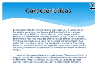  La tecnología ASDL (Asymmetric Digital Subscriber Line) ó suscripción en
línea digital asimétrica, tiene la capacidad de utilizar la línea telefónica
convencional y subdividir en frecuencias, esto para incorporar varios
servicios a la vez (telefonía, Internet y televisión de paga). En el caso de la
telefonía solo hace falta muy poco ancho de banda para las conversaciones,
mientras que para el envío de datos se incorpora una banda media y para
recibir datos se utiliza un ancho muy alto, de allí el nombre de Asymmetric.
Con estas características anteriores es posible que se tenga Internet de alta
velocidad, ya que el recibir los datos es mucho más veloz que el envió de los
mismos.
 Las velocidades promedio de descarga de datos ó "Downstream" es de 24
Megabit por segundo (Mbps) mientras que el envío de datos "Upstream" es
de solamente 1 Mbps, esto marca una diferencia de velocidad de veces
superior recibir que enviar, por ello es tan veloz la conexión a Internet.
 