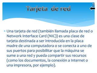  Una tarjeta de red (también llamada placa de red o
Network Interface Card (NIC)) es una clase de
tarjeta destinada a ser introducida en la placa
madre de una computadora o se conecta a uno de
sus puertos para posibilitar que la máquina se
sume a una red y pueda compartir sus recursos
(como los documentos, la conexión a Internet o
una impresora, por ejemplo).
 