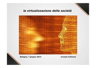 la virtualizzazione della società
Bologna, 7 giugno 2013 ernesto hofmann
 