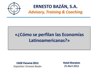 ERNESTO BAZÁN, S.A.
            Advisory, Training & Coaching




 «¿Cómo se perfilan las Economías
      Latinoamericanas?»



  CADE Panamá 2012            Hotel Sheraton
Expositor: Ernesto Bazán       25 Abril 2012
 
