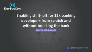 LONDON 18-19 OCT 2018
Enabling shift-left for 12k banking
developers from scratch and
without breaking the bank
ERNESTO BETHENCOURT
 