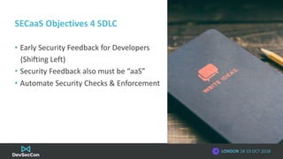 LONDON 18-19 OCT 2018
SECaaS Objectives 4 SDLC
• Early Security Feedback for Developers
(Shifting Left)
• Security Feedbac...