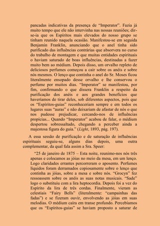pancadas indicativas da presença de “Imperator”. Fazia já
muito tempo que ele não intervinha nas nossas reuniões; dir-
se-ia que os Espíritos mais elevados do nosso grupo se
tinham reunido naquela ocasião. Manifestou-se em seguida
Benjamin Franklin, anunciando que o anel tinha sido
purificado das influências contrárias que absorvera no curso
do trabalho de montagem e que muitas entidades espirituais
o haviam saturado de boas influências, destinadas a fazer
muito bem ao médium. Depois disso, um orvalho repleto de
deliciosos perfumes começou a cair sobre os anéis e sobre
nós mesmos. O lenço que continha o anel do Sr. Moses ficou
literalmente ensopado desse orvalho e lhe conservou o
perfume por muitos dias. “Imperator” se manifestou, por
fim, confirmando o que dissera Franklin a respeito da
purificação dos anéis e aos grandes benefícios que
haveríamos de tirar deles, sob diferentes aspectos, pois que
os “Espíritos-guias” reconheceriam sempre e em todos os
lugares suas “auras” e não deixariam de afastar de nós o que
nos pudesse prejudicar, cercando-nos de influências
propícias... Quando “Imperator” acabou de falar, o médium
despertou sobressaltado, chegando a perceber ainda a
majestosa figura do guia.” (Light, 1893, pág. 197).
A essa sessão de purificação e de saturação de influências
espirituais seguiu-se, alguns dias depois, uma outra
complementar, da qual fala assim a Sra. Speer:
“25 de janeiro de 1875 – Esta noite, reunimo-nos nós três
apenas e colocamos as jóias no meio da mesa, em um lenço.
Logo claridades errantes percorreram o aposento. Perfumes
líquidos foram derramados copiosamente sobre o lenço que
continha as jóias, sobre a mesa e sobre nós. “Grocyn” fez
ressoassem sobre os anéis as suas notas musicais. “Sade”
logo o substituiu com a lira heptocordia. Depois foi a vez do
Espírito da lira de três cordas. Finalmente, vieram as
celestiais “Fairy Bells” (literalmente: “campainhas das
fadas”) e se fizeram ouvir, envolvendo as jóias em suas
melodias. O médium caíra em transe profundo. Percebíamos
que os “Espíritos-guias” se haviam proposto a saturar de
 