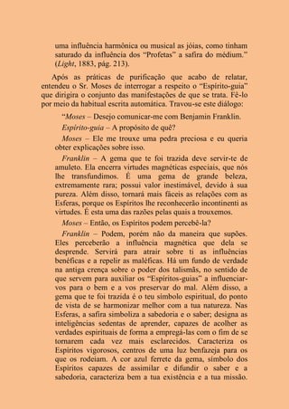 uma influência harmônica ou musical as jóias, como tinham
saturado da influência dos “Profetas” a safira do médium.”
(Light, 1883, pág. 213).
Após as práticas de purificação que acabo de relatar,
entendeu o Sr. Moses de interrogar a respeito o “Espírito-guia”
que dirigira o conjunto das manifestações de que se trata. Fê-lo
por meio da habitual escrita automática. Travou-se este diálogo:
“Moses – Desejo comunicar-me com Benjamin Franklin.
Espírito-guia – A propósito de quê?
Moses – Ele me trouxe uma pedra preciosa e eu queria
obter explicações sobre isso.
Franklin – A gema que te foi trazida deve servir-te de
amuleto. Ela encerra virtudes magnéticas especiais, que nós
lhe transfundimos. É uma gema de grande beleza,
extremamente rara; possui valor inestimável, devido à sua
pureza. Além disso, tornará mais fáceis as relações com as
Esferas, porque os Espíritos lhe reconhecerão incontinenti as
virtudes. É esta uma das razões pelas quais a trouxemos.
Moses – Então, os Espíritos podem percebê-la?
Franklin – Podem, porém não da maneira que supões.
Eles perceberão a influência magnética que dela se
desprende. Servirá para atrair sobre ti as influências
benéficas e a repelir as maléficas. Há um fundo de verdade
na antiga crença sobre o poder dos talismãs, no sentido de
que servem para auxiliar os “Espíritos-guias” a influenciar-
vos para o bem e a vos preservar do mal. Além disso, a
gema que te foi trazida é o teu símbolo espiritual, do ponto
de vista de se harmonizar melhor com a tua natureza. Nas
Esferas, a safira simboliza a sabedoria e o saber; designa as
inteligências sedentas de aprender, capazes de acolher as
verdades espirituais de forma a empregá-las com o fim de se
tornarem cada vez mais esclarecidos. Caracteriza os
Espíritos vigorosos, centros de uma luz benfazeja para os
que os rodeiam. A cor azul ferrete da gema, símbolo dos
Espíritos capazes de assimilar e difundir o saber e a
sabedoria, caracteriza bem a tua existência e a tua missão.
 