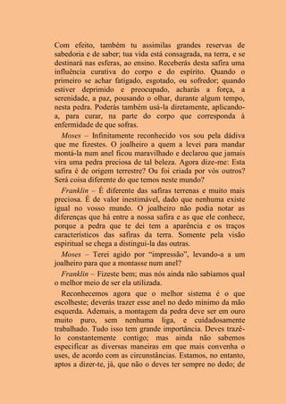 Com efeito, também tu assimilas grandes reservas de
sabedoria e de saber; tua vida está consagrada, na terra, e se
destinará nas esferas, ao ensino. Receberás desta safira uma
influência curativa do corpo e do espírito. Quando o
primeiro se achar fatigado, esgotado, ou sofredor; quando
estiver deprimido e preocupado, acharás a força, a
serenidade, a paz, pousando o olhar, durante algum tempo,
nesta pedra. Poderás também usá-la diretamente, aplicando-
a, para curar, na parte do corpo que corresponda à
enfermidade de que sofras.
Moses – Infinitamente reconhecido vos sou pela dádiva
que me fizestes. O joalheiro a quem a levei para mandar
montá-la num anel ficou maravilhado e declarou que jamais
vira uma pedra preciosa de tal beleza. Agora dize-me: Esta
safira é de origem terrestre? Ou foi criada por vós outros?
Será coisa diferente do que temos neste mundo?
Franklin – É diferente das safiras terrenas e muito mais
preciosa. É de valor inestimável, dado que nenhuma existe
igual no vosso mundo. O joalheiro não podia notar as
diferenças que há entre a nossa safira e as que ele conhece,
porque a pedra que te dei tem a aparência e os traços
característicos das safiras da terra. Somente pela visão
espiritual se chega a distingui-la das outras.
Moses – Terei agido por “impressão”, levando-a a um
joalheiro para que a montasse num anel?
Franklin – Fizeste bem; mas nós ainda não sabíamos qual
o melhor meio de ser ela utilizada.
Reconhecemos agora que o melhor sistema é o que
escolheste; deverás trazer esse anel no dedo mínimo da mão
esquerda. Ademais, a montagem da pedra deve ser em ouro
muito puro, sem nenhuma liga, e cuidadosamente
trabalhado. Tudo isso tem grande importância. Deves trazê-
lo constantemente contigo; mas ainda não sabemos
especificar as diversas maneiras em que mais convenha o
uses, de acordo com as circunstâncias. Estamos, no entanto,
aptos a dizer-te, já, que não o deves ter sempre no dedo; de
 