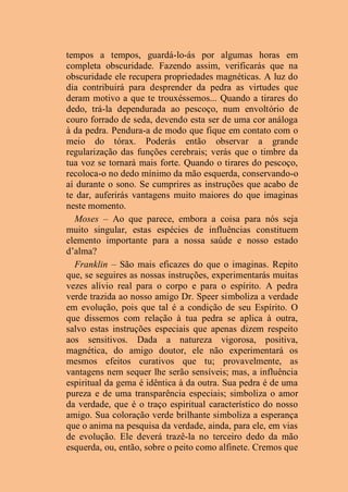 tempos a tempos, guardá-lo-ás por algumas horas em
completa obscuridade. Fazendo assim, verificarás que na
obscuridade ele recupera propriedades magnéticas. A luz do
dia contribuirá para desprender da pedra as virtudes que
deram motivo a que te trouxéssemos... Quando a tirares do
dedo, trá-la dependurada ao pescoço, num envoltório de
couro forrado de seda, devendo esta ser de uma cor análoga
à da pedra. Pendura-a de modo que fique em contato com o
meio do tórax. Poderás então observar a grande
regularização das funções cerebrais; verás que o timbre da
tua voz se tornará mais forte. Quando o tirares do pescoço,
recoloca-o no dedo mínimo da mão esquerda, conservando-o
aí durante o sono. Se cumprires as instruções que acabo de
te dar, auferirás vantagens muito maiores do que imaginas
neste momento.
Moses – Ao que parece, embora a coisa para nós seja
muito singular, estas espécies de influências constituem
elemento importante para a nossa saúde e nosso estado
d’alma?
Franklin – São mais eficazes do que o imaginas. Repito
que, se seguires as nossas instruções, experimentarás muitas
vezes alívio real para o corpo e para o espírito. A pedra
verde trazida ao nosso amigo Dr. Speer simboliza a verdade
em evolução, pois que tal é a condição de seu Espírito. O
que dissemos com relação à tua pedra se aplica à outra,
salvo estas instruções especiais que apenas dizem respeito
aos sensitivos. Dada a natureza vigorosa, positiva,
magnética, do amigo doutor, ele não experimentará os
mesmos efeitos curativos que tu; provavelmente, as
vantagens nem sequer lhe serão sensíveis; mas, a influência
espiritual da gema é idêntica à da outra. Sua pedra é de uma
pureza e de uma transparência especiais; simboliza o amor
da verdade, que é o traço espiritual característico do nosso
amigo. Sua coloração verde brilhante simboliza a esperança
que o anima na pesquisa da verdade, ainda, para ele, em vias
de evolução. Ele deverá trazê-la no terceiro dedo da mão
esquerda, ou, então, sobre o peito como alfinete. Cremos que
 