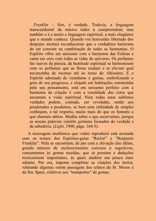 Franklin – Sim, é verdade. Todavia, a linguagem
transcendental da música todos a compreendem; mas
também o é e muito a linguagem espiritual, a mais eloqüente
que o mundo conhece. Quando vos houverdes libertado dos
despojos mortais reconhecereis que a verdadeira harmonia
do ser consiste na combinação de todas as harmonias. O
Espírito vibra em uníssono com a harmonia das Esferas e
canta em coro com todas as vidas do universo. Os perfumes
tão suaves da pureza, da beatitude espiritual se harmonizam
com os perfumes que as flores exalam e se elevam qual
nuvenzinha de incenso até ao trono do Altíssimo. E o
Espírito adornado de vestiduras e gemas, simbolizando o
grau de seu progresso, e alojado em habitações construídas
pelo seu pensamento, está em uníssono perfeito com a
harmonia da criação e com a tonalidade das cores que
encantam a visão espiritual. Nem todas estas sublimes
verdades podem, contudo, ser reveladas, senão aos
ponderados e prudentes, se bem uma infinidade de simples
conheçam, a tal respeito, muito mais do que os homens a
que chamais sábios. Medita sobre o que escrevemos, porque
as nossas palavras contêm germens fecundos de verdade e
de sabedoria. (Light, 1900, págs. 164-5).
A mensagem mediúnica que venho reproduzir está assinada
com os nomes dos Espíritos-guias “Rector” e “Benjamin
Franklin”. Nela se encontram, de par com a elevação das idéias,
grande número de esclarecimentos curiosos e sugestivos,
concernentes às gemas trazidas, que se prestam a deduções
teoricamente importantes, às quais aludirei um pouco mais
adiante. Por ora, importa completar as citações dos textos,
relatando algumas outras passagens dos relatos do Sr. Moses e
da Sra. Speer, relativos aos “transportes” de gemas.
 