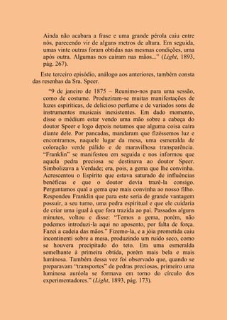 Ainda não acabara a frase e uma grande pérola caiu entre
nós, parecendo vir de alguns metros de altura. Em seguida,
umas vinte outras foram obtidas nas mesmas condições, uma
após outra. Algumas nos caíram nas mãos...” (Light, 1893,
pág. 267).
Este terceiro episódio, análogo aos anteriores, também consta
das resenhas da Sra. Speer.
“9 de janeiro de 1875 – Reunimo-nos para uma sessão,
como de costume. Produziram-se muitas manifestações de
luzes espiríticas, de delicioso perfume e de variados sons de
instrumentos musicais inexistentes. Em dado momento,
disse o médium estar vendo uma mão sobre a cabeça do
doutor Speer e logo depois notamos que alguma coisa caíra
diante dele. Por pancadas, mandaram que fizéssemos luz e
encontramos, naquele lugar da mesa, uma esmeralda de
coloração verde pálido e de maravilhosa transparência.
“Franklin” se manifestou em seguida e nos informou que
aquela pedra preciosa se destinava ao doutor Speer.
Simbolizava a Verdade; era, pois, a gema que lhe convinha.
Acrescentou o Espírito que estava saturado de influências
benéficas e que o doutor devia trazê-la consigo.
Perguntamos qual a gema que mais convinha ao nosso filho.
Respondeu Franklin que para este seria de grande vantagem
possuir, a seu turno, uma pedra espiritual e que ele cuidaria
de criar uma igual à que fora trazida ao pai. Passados alguns
minutos, voltou e disse: “Temos a gema, porém, não
podemos introduzi-la aqui no aposento, por falta de força.
Fazei a cadeia das mãos.” Fizemo-la, e a jóia prometida caiu
incontinenti sobre a mesa, produzindo um ruído seco, como
se houvera precipitado do teto. Era uma esmeralda
semelhante à primeira obtida, porém mais bela e mais
luminosa. Também dessa vez foi observado que, quando se
preparavam “transportes” de pedras preciosas, primeiro uma
luminosa auréola se formava em torno do círculo dos
experimentadores.” (Light, 1893, pág. 173).
 