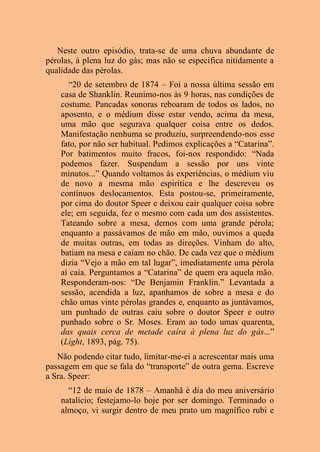 Neste outro episódio, trata-se de uma chuva abundante de
pérolas, à plena luz do gás; mas não se especifica nitidamente a
qualidade das pérolas.
“20 de setembro de 1874 – Foi a nossa última sessão em
casa de Shanklin. Reunimo-nos às 9 horas, nas condições de
costume. Pancadas sonoras reboaram de todos os lados, no
aposento, e o médium disse estar vendo, acima da mesa,
uma mão que segurava qualquer coisa entre os dedos.
Manifestação nenhuma se produziu, surpreendendo-nos esse
fato, por não ser habitual. Pedimos explicações a “Catarina”.
Por batimentos muito fracos, foi-nos respondido: “Nada
podemos fazer. Suspendam a sessão por uns vinte
minutos...” Quando voltamos às experiências, o médium viu
de novo a mesma mão espirítica e lhe descreveu os
contínuos deslocamentos. Esta postou-se, primeiramente,
por cima do doutor Speer e deixou cair qualquer coisa sobre
ele; em seguida, fez o mesmo com cada um dos assistentes.
Tateando sobre a mesa, demos com uma grande pérola;
enquanto a passávamos de mão em mão, ouvimos a queda
de muitas outras, em todas as direções. Vinham do alto,
batiam na mesa e caíam no chão. De cada vez que o médium
dizia “Vejo a mão em tal lugar”, imediatamente uma pérola
aí caía. Perguntamos a “Catarina” de quem era aquela mão.
Responderam-nos: “De Benjamin Franklin.” Levantada a
sessão, acendida a luz, apanhamos de sobre a mesa e do
chão umas vinte pérolas grandes e, enquanto as juntávamos,
um punhado de outras caiu sobre o doutor Speer e outro
punhado sobre o Sr. Moses. Eram ao todo umas quarenta,
das quais cerca de metade caíra à plena luz do gás...”
(Light, 1893, pág. 75).
Não podendo citar tudo, limitar-me-ei a acrescentar mais uma
passagem em que se fala do “transporte” de outra gema. Escreve
a Sra. Speer:
“12 de maio de 1878 – Amanhã é dia do meu aniversário
natalício; festejamo-lo hoje por ser domingo. Terminado o
almoço, vi surgir dentro de meu prato um magnífico rubi e
 