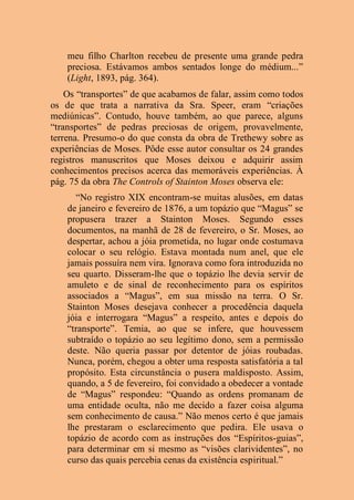 meu filho Charlton recebeu de presente uma grande pedra
preciosa. Estávamos ambos sentados longe do médium...”
(Light, 1893, pág. 364).
Os “transportes” de que acabamos de falar, assim como todos
os de que trata a narrativa da Sra. Speer, eram “criações
mediúnicas”. Contudo, houve também, ao que parece, alguns
“transportes” de pedras preciosas de origem, provavelmente,
terrena. Presumo-o do que consta da obra de Trethewy sobre as
experiências de Moses. Pôde esse autor consultar os 24 grandes
registros manuscritos que Moses deixou e adquirir assim
conhecimentos precisos acerca das memoráveis experiências. À
pág. 75 da obra The Controls of Stainton Moses observa ele:
“No registro XIX encontram-se muitas alusões, em datas
de janeiro e fevereiro de 1876, a um topázio que “Magus” se
propusera trazer a Stainton Moses. Segundo esses
documentos, na manhã de 28 de fevereiro, o Sr. Moses, ao
despertar, achou a jóia prometida, no lugar onde costumava
colocar o seu relógio. Estava montada num anel, que ele
jamais possuíra nem vira. Ignorava como fora introduzida no
seu quarto. Disseram-lhe que o topázio lhe devia servir de
amuleto e de sinal de reconhecimento para os espíritos
associados a “Magus”, em sua missão na terra. O Sr.
Stainton Moses desejava conhecer a procedência daquela
jóia e interrogara “Magus” a respeito, antes e depois do
“transporte”. Temia, ao que se infere, que houvessem
subtraído o topázio ao seu legítimo dono, sem a permissão
deste. Não queria passar por detentor de jóias roubadas.
Nunca, porém, chegou a obter uma resposta satisfatória a tal
propósito. Esta circunstância o pusera maldisposto. Assim,
quando, a 5 de fevereiro, foi convidado a obedecer a vontade
de “Magus” respondeu: “Quando as ordens promanam de
uma entidade oculta, não me decido a fazer coisa alguma
sem conhecimento de causa.” Não menos certo é que jamais
lhe prestaram o esclarecimento que pedira. Ele usava o
topázio de acordo com as instruções dos “Espíritos-guias”,
para determinar em si mesmo as “visões clarividentes”, no
curso das quais percebia cenas da existência espiritual.”
 