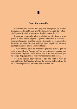 █
Conteúdo resumido
A presente obra contém uma pequena monografia de Ernesto
Bozzano, que foi publicada em “Reformador”, órgão da Federa-
ção Espírita Brasileira, nos meses de abril e maio de 1937.
Trata-se de um estudo sobre a validade ou não da crença se-
gundo a qual certos objetos – gemas, amuletos e talismãs –
podem influenciar, benéfica ou maleficamente, o seu possuidor.
Para esse trabalho, Bozzano valeu-se das excepcionais faculda-
des mediúnicas do pastor Stainton Moses.
O autor relutou antes de publicar o presente estudo, que ele
próprio considerava “escabroso” e, em princípio, baseado em
superstições ingênuas. Além disso, este é um dos assuntos que
no campo do psiquismo se conservavam menos elucidados.
Mas a sua decisão de publicá-lo se deu pela simples razão de
que o objetivo da Ciência é a busca da verdade, independente de
ser o assunto polêmico, estranho, bem-visto ou não.
 