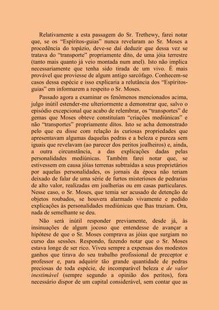 Relativamente a esta passagem do Sr. Trethewy, farei notar
que, se os “Espíritos-guias” nunca revelaram ao Sr. Moses a
procedência do topázio, deve-se daí deduzir que dessa vez se
tratava do “transporte” propriamente dito, de uma jóia terrestre
(tanto mais quanto já veio montada num anel). Isto não implica
necessariamente que tenha sido tirada de um vivo. É mais
provável que proviesse de algum antigo sarcófago. Conhecem-se
casos dessa espécie e isso explicaria a relutância dos “Espíritos-
guias” em informarem a respeito o Sr. Moses.
Passado agora a examinar os fenômenos mencionados acima,
julgo inútil estender-me ulteriormente a demonstrar que, salvo o
episódio excepcional que acabo de relembrar, os “transportes” de
gemas que Moses obteve constituíam “criações mediúnicas” e
não “transportes” propriamente ditos. Isto se acha demonstrado
pelo que eu disse com relação às curiosas propriedades que
apresentavam algumas daquelas pedras e a beleza e pureza sem
iguais que revelavam (ao parecer dos peritos joalheiros) e, ainda,
a outra circunstância, a das explicações dadas pelas
personalidades mediúnicas. Também farei notar que, se
estivessem em causa jóias terrenas subtraídas a seus proprietários
por aquelas personalidades, os jornais da época não teriam
deixado de falar de uma série de furtos misteriosos de pedrarias
de alto valor, realizadas em joalherias ou em casas particulares.
Nesse caso, o Sr. Moses, que temia ser acusado de detenção de
objetos roubados, se houvera alarmado vivamente e pedido
explicações às personalidades mediúnicas que lhas traziam. Ora,
nada de semelhante se deu.
Não será inútil responder previamente, desde já, às
insinuações de algum jocoso que entendesse de avançar a
hipótese de que o Sr. Moses comprava as jóias que surgiam no
curso das sessões. Respondo, fazendo notar que o Sr. Moses
estava longe de ser rico. Viveu sempre a expensas dos modestos
ganhos que tirava do seu trabalho profissional de preceptor e
professor e, para adquirir tão grande quantidade de pedras
preciosas de toda espécie, de incomparável beleza e de valor
inestimável (sempre segundo a opinião dos peritos), fora
necessário dispor de um capital considerável, sem contar que as
 