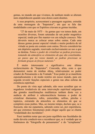 gemas, no mundo em que vivemos, de nenhum modo se alteram
nem empalidecem quando seus donos caem doentes.
A esse propósito, acrescentarei a passagem seguinte, extraída
de uma mensagem de “Imperator”, em que se fala das
modalidades com que os Espíritos criavam as gemas trazidas.
“27 de maio de 1875 – As gemas que vos temos dado, em
ocasiões diversas, foram saturadas de um poder magnético
especial, tendo por fim manter-vos em relação conosco. Não
devereis nunca as colocar umas sobre outras. Cada uma
dessas gemas possui especial virtude e muito perderia de tal
virtude se posta em contato com outras. Deveis considerá-las
um depósito sagrado, reservado exclusivamente ao uso a que
se destina. Temos o poder de cristalizar as pedras preciosas,
tomando da atmosfera os elementos de que são constituídas,
ao passo que no vosso mundo as pedras preciosas se
formam graças às forças naturais.”
É muito interessante e significativo este último
esclarecimento de “Imperator”. Concorda, aliás, com o que
demonstrei numa de minhas obras, relativamente ao poder
criador do Pensamento e da Vontade.2
Esse poder já se manifesta
esporadicamente e de modo restrito em nosso mundo, para em
seguida revestir funções especiais e gerais nas altas esferas da
existência espiritual.
Do ponto de vista aqui adotado, não ouso acreditar que os
negadores irredutíveis de uma intervenção espiritual nalgumas
das grandes manifestações mediúnicas tenham desta vez a
audácia de atribuir à subconsciência humana o poder de
cristalizar diamantes, rubis, esmeraldas, safiras, pérolas e
topázios, extraindo da atmosfera os elementos de que se
compõem essas pedras. Mas, ao mesmo tempo, declaro que, se o
fizessem, não me espantaria, sabendo como sei, por experiência,
até que extremos fenomenais pode chegar aquilo que se chama
“credulidade dos incrédulos”.
Farei também notar que um justo equilíbrio nas faculdades da
razão deveria conduzir-nos a reconhecer que, se é verdade que os
fenômenos da “fotografia do pensamento” e do “ectoplasma”
 