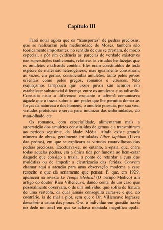 Capítulo III
Farei notar agora que os “transportes” de pedras preciosas,
que se realizaram pela mediunidade de Moses, também são
teoricamente importantes, no sentido de que se prestam, de modo
especial, a pôr em evidência as parcelas de verdade existentes
nas superstições tradicionais, relativas às virtudes benfazejas que
os amuletos e talismãs contêm. Eles eram constituídos de toda
espécie de materiais heterogêneos, mas igualmente consistiam,
às vezes, em gemas, consideradas amuletos, tanto pelos povos
orientais como pelos gregos, romanos e etruscos. Não
esqueçamos tampouco que esses povos são acordes em
estabelecer substancial diferença entre os amuletos e os talismãs.
Consistia nisto a diferença: enquanto o talismã comunicava
àquele que o trazia sobre si um poder que lhe permitia domar as
forças da natureza e dos homens, o amuleto possuía, por sua vez,
virtudes protetoras e servia para imunizar das enfermidades, do
mau-olhado, etc.
Os romanos, com especialidade, alimentaram mais a
superstição dos amuletos constituídos de gemas e a transmitiram
ao período seguinte, da Idade Média. Ainda existe grande
número de obras, geralmente intituladas Liber lapidum (Livro
das pedras), em que se explicam as virtudes maravilhosas das
pedras preciosas. Excetuava-se, no entanto, a opala, que, entre
todas aquelas pedras, era a única tida por funesta ao bem-estar
daquele que consigo a trazia, a ponto de retardar a cura das
moléstias ou de impedir a cicatrização das feridas. Convém
chamar aqui a atenção para uma observação moderna a esse
respeito e que dá seriamente que pensar. É que, em 1929,
apareceu na revista Le Temps Médical (O Tempo Médico) um
artigo do doutor Rieu Villeneuve, dando conta de um caso que
pessoalmente observara, o de um indivíduo que sofria de fratura
de uma vértebra, da qual jamais conseguira curar-se e que, ao
contrário, ia de mal a pior, sem que o Dr. Villeneuve lograsse
descobrir a causa das pioras. Ora, o indivíduo em questão trazia
no dedo um anel em que se achava montada magnífica opala.
 