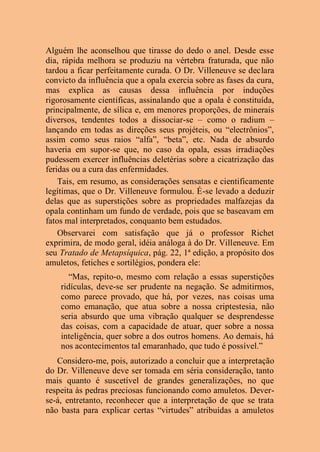Alguém lhe aconselhou que tirasse do dedo o anel. Desde esse
dia, rápida melhora se produziu na vértebra fraturada, que não
tardou a ficar perfeitamente curada. O Dr. Villeneuve se declara
convicto da influência que a opala exercia sobre as fases da cura,
mas explica as causas dessa influência por induções
rigorosamente científicas, assinalando que a opala é constituída,
principalmente, de sílica e, em menores proporções, de minerais
diversos, tendentes todos a dissociar-se – como o radium –
lançando em todas as direções seus projéteis, ou “electrônios”,
assim como seus raios “alfa”, “beta”, etc. Nada de absurdo
haveria em supor-se que, no caso da opala, essas irradiações
pudessem exercer influências deletérias sobre a cicatrização das
feridas ou a cura das enfermidades.
Tais, em resumo, as considerações sensatas e cientificamente
legítimas, que o Dr. Villeneuve formulou. É-se levado a deduzir
delas que as superstições sobre as propriedades malfazejas da
opala continham um fundo de verdade, pois que se baseavam em
fatos mal interpretados, conquanto bem estudados.
Observarei com satisfação que já o professor Richet
exprimira, de modo geral, idéia análoga à do Dr. Villeneuve. Em
seu Tratado de Metapsíquica, pág. 22, 1ª edição, a propósito dos
amuletos, fetiches e sortilégios, pondera ele:
“Mas, repito-o, mesmo com relação a essas superstições
ridículas, deve-se ser prudente na negação. Se admitirmos,
como parece provado, que há, por vezes, nas coisas uma
como emanação, que atua sobre a nossa criptestesia, não
seria absurdo que uma vibração qualquer se desprendesse
das coisas, com a capacidade de atuar, quer sobre a nossa
inteligência, quer sobre a dos outros homens. Ao demais, há
nos acontecimentos tal emaranhado, que tudo é possível.”
Considero-me, pois, autorizado a concluir que a interpretação
do Dr. Villeneuve deve ser tomada em séria consideração, tanto
mais quanto é suscetível de grandes generalizações, no que
respeita às pedras preciosas funcionando como amuletos. Dever-
se-á, entretanto, reconhecer que a interpretação de que se trata
não basta para explicar certas “virtudes” atribuídas a amuletos
 