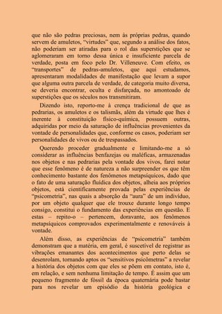 que não são pedras preciosas, nem às próprias pedras, quando
servem de amuletos, “virtudes” que, segundo a análise dos fatos,
não poderiam ser atiradas para o rol das superstições que se
aglomeraram em torno dessa única e insuficiente parcela de
verdade, posta em foco pelo Dr. Villeneuve. Com efeito, os
“transportes” de pedras-amuletos, que aqui estudamos,
apresentaram modalidades de manifestação que levam a supor
que alguma outra parcela de verdade, de categoria muito diversa,
se deveria encontrar, oculta e disfarçada, no amontoado de
superstições que os séculos nos transmitiram.
Dizendo isto, reporto-me à crença tradicional de que as
pedrarias, os amuletos e os talismãs, além da virtude que lhes é
inerente à constituição físico-química, possuem outras,
adquiridas por meio da saturação de influências provenientes da
vontade de personalidades que, conforme os casos, poderiam ser
personalidades de vivos ou de trespassados.
Querendo proceder gradualmente e limitando-me a só
considerar as influências benfazejas ou maléficas, armazenadas
nos objetos e nas pedrarias pela vontade dos vivos, farei notar
que esse fenômeno é de natureza a não surpreender os que têm
conhecimento bastante dos fenômenos metapsíquicos, dado que
o fato de uma saturação fluídica dos objetos, alheia aos próprios
objetos, está cientificamente provada pelas experiências de
“psicometria”, nas quais a absorção da “aura” de um indivíduo,
por um objeto qualquer que ele trouxe durante longo tempo
consigo, constitui o fundamento das experiências em questão. E
estas – repito-o – pertencem, doravante, aos fenômenos
metapsíquicos comprovados experimentalmente e renováveis à
vontade.
Além disso, as experiências de “psicometria” também
demonstram que a matéria, em geral, é suscetível de registrar as
vibrações emanantes dos acontecimentos que perto delas se
desenrolam, tornando aptos os “sensitivos psicômetras” a revelar
a história dos objetos com que eles se põem em contato, isto é,
em relação, e sem nenhuma limitação de tempo. É assim que um
pequeno fragmento de fóssil da época quaternária pode bastar
para nos revelar um episódio da história geológica e
 