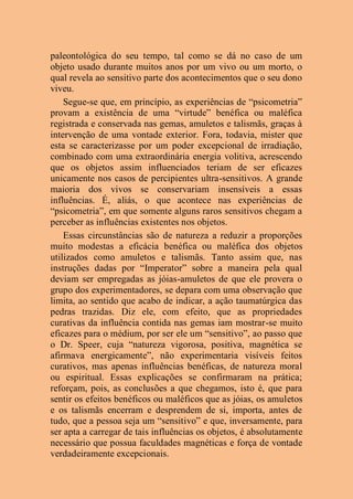 paleontológica do seu tempo, tal como se dá no caso de um
objeto usado durante muitos anos por um vivo ou um morto, o
qual revela ao sensitivo parte dos acontecimentos que o seu dono
viveu.
Segue-se que, em princípio, as experiências de “psicometria”
provam a existência de uma “virtude” benéfica ou maléfica
registrada e conservada nas gemas, amuletos e talismãs, graças à
intervenção de uma vontade exterior. Fora, todavia, mister que
esta se caracterizasse por um poder excepcional de irradiação,
combinado com uma extraordinária energia volitiva, acrescendo
que os objetos assim influenciados teriam de ser eficazes
unicamente nos casos de percipientes ultra-sensitivos. A grande
maioria dos vivos se conservariam insensíveis a essas
influências. É, aliás, o que acontece nas experiências de
“psicometria”, em que somente alguns raros sensitivos chegam a
perceber as influências existentes nos objetos.
Essas circunstâncias são de natureza a reduzir a proporções
muito modestas a eficácia benéfica ou maléfica dos objetos
utilizados como amuletos e talismãs. Tanto assim que, nas
instruções dadas por “Imperator” sobre a maneira pela qual
deviam ser empregadas as jóias-amuletos de que ele provera o
grupo dos experimentadores, se depara com uma observação que
limita, ao sentido que acabo de indicar, a ação taumatúrgica das
pedras trazidas. Diz ele, com efeito, que as propriedades
curativas da influência contida nas gemas iam mostrar-se muito
eficazes para o médium, por ser ele um “sensitivo”, ao passo que
o Dr. Speer, cuja “natureza vigorosa, positiva, magnética se
afirmava energicamente”, não experimentaria visíveis feitos
curativos, mas apenas influências benéficas, de natureza moral
ou espiritual. Essas explicações se confirmaram na prática;
reforçam, pois, as conclusões a que chegamos, isto é, que para
sentir os efeitos benéficos ou maléficos que as jóias, os amuletos
e os talismãs encerram e desprendem de si, importa, antes de
tudo, que a pessoa seja um “sensitivo” e que, inversamente, para
ser apta a carregar de tais influências os objetos, é absolutamente
necessário que possua faculdades magnéticas e força de vontade
verdadeiramente excepcionais.
 