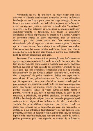 Resumindo-se: se, de um lado, se pode negar que haja
amuletos e talismãs efetivamente saturados de certa influência
benfazeja ou malfazeja, para quem os traga consigo, de outro
lado, a extrema raridade dos indivíduos capazes de influenciar
assim os objetos, junto à extrema raridade dos “sensitivos”
suscetíveis de lhes sofrerem as influências, de molde a restringir
significativamente o fenômeno, nos levam a considerar
destituídos de toda importância os amuletos e talismãs. Cumpre
se excetuem apenas os casos freqüentes, mas de natureza
diversa, que têm como causa um fato auto-sugestivo,
determinado pela fé cega nas virtudes taumatúrgicas do objeto
que se possua, ou na eficácia das práticas religiosas executadas.
Esse caso nos faz entrar noutra ordem de fatos, que podem
assemelhar-se aos de que aqui tratamos, porém que, realmente,
nada de comum apresentam com eles.
Resta-nos falar de uma última graduação dos fenômenos em
apreço, segundo a qual esta forma de saturação dos amuletos não
tem exclusivamente como causa a vontade dos vivos, podendo
também realizar-se pela vontade dos defuntos. Cingindo-nos ao
caso com que nos ocupamos, observarei que não se poderia,
racionalmente, pôr em dúvida a origem transcendental, espirítica,
dos “transportes” de pedras-amuletos obtidos nas experiências
com Moses. E isto, primeiramente, em face das considerações
que já expusemos, isto é, que não há em nosso mundo pedras
preciosas que se embaciem e mudem de cor, quando o respectivo
dono está doente, ao mesmo tempo em que, na opinião dos
peritos joalheiros, jamais se viram outras de tanta beleza e
pureza. Acresce-se que, não se podendo negar, no caso de que
tratamos, a existência, nas pedras preciosas, de uma saturação
fluídica benfazeja de origem exterior, restaria perguntar qual
seria então a origem dessa influência. Se não era devida à
vontade das personalidades espirituais que haviam criado as
jóias, qual poderia ser o desconhecido vivo que transmitia, à
distância, a sua influência taumatúrgica? Não tem resposta essa
pergunta, a menos se busque refúgio, ainda uma vez, na cômoda
hipótese da subconsciência, que houvera então tirado do nada as
pedras preciosas para, em seguida, as saturar de influências
 