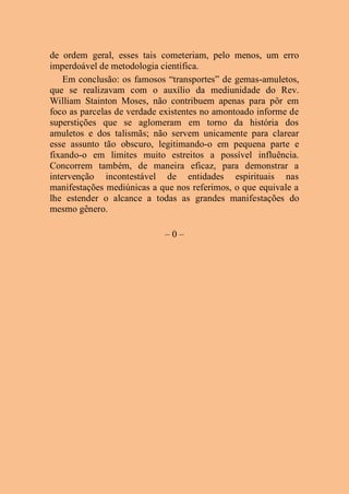 de ordem geral, esses tais cometeriam, pelo menos, um erro
imperdoável de metodologia científica.
Em conclusão: os famosos “transportes” de gemas-amuletos,
que se realizavam com o auxílio da mediunidade do Rev.
William Stainton Moses, não contribuem apenas para pôr em
foco as parcelas de verdade existentes no amontoado informe de
superstições que se aglomeram em torno da história dos
amuletos e dos talismãs; não servem unicamente para clarear
esse assunto tão obscuro, legitimando-o em pequena parte e
fixando-o em limites muito estreitos a possível influência.
Concorrem também, de maneira eficaz, para demonstrar a
intervenção incontestável de entidades espirituais nas
manifestações mediúnicas a que nos referimos, o que equivale a
lhe estender o alcance a todas as grandes manifestações do
mesmo gênero.
– 0 –
 