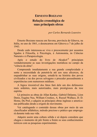 ERNESTO BOZZANO
Relação cronológica de
suas principais obras
por Carlos Bernardo Loureiro
Ernesto Bozzano nasceu em Savona, província de Gênova, na
Itália, no ano de 1861, e desencarnou em Gênova a 7 de julho de
1943.
Desde cedo interessou-se viva e precocemente por assuntos
ligados à Filosofia, à Psicologia, à Astronomia, às Ciências
Naturais e à Parapsicologia.
Após o estudo do livro de Aksakof 3
principiam
verdadeiramente as suas investigações metódicas no campo da
“ciência da alma”.
Compreende imediatamente a sua grande complexidade e
sente a necessidade de penetrá-la até aos seus alicerces, de
esquadrinhar as suas origens, estudá-la na história dos povos
civilizados e na dos povos selvagens e proceder pessoalmente a
experiências com numerosos médiuns.
A lógica irresistível dos fatos fará dele um dos defensores
mais ardentes, mais autorizados, mais prestigiosos da tese
espírita.
Lê primeiro as obras de Allan Kardec, Gabriel Delanne, Léon
Denis, Eugène Nus, William Crookes, A. Russel Wallace, D. D.
Home, Du Prel, e adquire as principais obras inglesas e america-
nas publicadas desde a origem do movimento.
Vai catalogando o conteúdo dessas obras por meio de um
classificador alfabético, método precioso e prático que emprega-
rá durante toda sua vida.
Adquire assim uma cultura sólida e só depois considera que
chegou o momento de pôr frente a frente os seus conhecimentos
teóricos com as pesquisas experimentais.
 