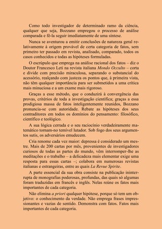 Como todo investigador de determinado ramo da ciência,
qualquer que seja, Bozzano empregou o processo de análise
comparada e fê-la seguir imediatamente de uma síntese.
Nunca se aventurou a emitir conclusões de natureza geral re-
lativamente à origem provável de certa categoria de fatos, sem
primeiro ter passado em revista, analisado, comparado, todos os
casos conhecidos e todas as hipóteses formuladas.
O escrúpulo que emprega na análise racional dos fatos – diz o
Doutor Francesco Leti na revista italiana Mondo Occulto – corta
e divide com precisão miraculosa, separando o substancial do
acessório, realçando com justeza os pontos que, à primeira vista,
não têm qualquer importância para ser submetidos a uma crítica
mais minuciosa e a um exame mais rigoroso.
Graças a esse método, que o conduzirá à convergência das
provas, critérios de toda a investigação científica; graças a essa
prodigiosa massa de fatos inteligentemente reunidos, Bozzano
pronuncia-se com autoridade. Rebate as hipóteses dos seus
contraditores em todos os domínios do pensamento: filosófico,
científico e teológico.
A sua lógica cerrada e o seu raciocínio verdadeiramente ma-
temático tornam-no temível lutador. Sob fogo dos seus argumen-
tos sutis, os adversários emudecem.
Cria renome cada vez maior: depressa é considerado um mes-
tre. Mais de 200 cartas por mês, provenientes de investigadores
curiosos de todas as partes do mundo, vêm interromper-lhe as
meditações e o trabalho – a delicadeza mais elementar exige uma
resposta para essas cartas –; colabora em numerosas revistas
italianas e estrangeiras, entre as quais La Revue Spirite.
A parte essencial da sua obra consiste na publicação ininter-
rupta de monografias poderosas, profundas, das quais só algumas
foram traduzidas em francês e inglês. Nelas reúne os fatos mais
importantes de cada categoria.
Não elimina a priori qualquer hipótese, porque só tem um ob-
jetivo: o conhecimento da verdade. Não emprega frases impres-
sionantes e vazias de sentido. Demonstra com fatos. Fatos mais
importantes de cada categoria.
 