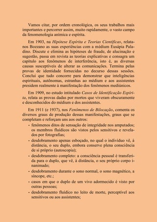 Vamos citar, por ordem cronológica, os seus trabalhos mais
importantes e percorrer assim, muito rapidamente, o vasto campo
da fenomenologia anímica e espírita.
Em 1903, na Hipótese Espírita e Teorias Científicas, relata-
nos Bozzano as suas experiências com a médium Eusápia Pala-
dino. Discute e elimina as hipóteses de fraude, de alucinação e
sugestão, passa em revista as teorias explicativas e consagra um
capítulo aos fenômenos de interferência, isto é, as diversas
causas susceptíveis de alterar as comunicações. Termina pelas
provas de identidade fornecidas no decurso dessas sessões.
Conclui que tudo concorre para demonstrar que inteligências
espirituais, autônomas, estranhas ao médium e aos assistentes
presidem realmente à manifestação dos fenômenos mediúnicos.
Em 1909, no estudo intitulado Casos de Identificação Espíri-
ta, relata as provas dadas por mortos que viveram obscuramente
e desconhecidos do médium e dos assistentes.
Em 1911 (e 1937), nos Fenômenos de Bilocação, comenta os
diversos graus de produção dessas manifestações, graus que se
completam e reforçam uns aos outros:
• fenômenos ditos de sensação de integridade nos amputados;
os membros fluídicos são vistos pelos sensitivos e revela-
dos por fotografias;
• desdobramento apenas esboçado, no qual o indivíduo vê, à
distância, o seu duplo, embora conserve plena consciência
de si próprio (autoscopia);
• desdobramento completo: a consciência pessoal é transferi-
da para o duplo, que vê, à distância, o seu próprio corpo i-
nanimado;
• desdobramento durante o sono normal, o sono magnético, a
síncope, etc.;
• casos em que o duplo de um vivo adormecido é visto por
outras pessoas;
• desdobramento fluídico no leito de morte, perceptível aos
sensitivos ou aos assistentes;
 
