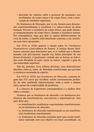 • descrição de videntes sobre o processo da separação, nos
moribundos, do corpo etéreo e do corpo físico, com a inter-
venção de entidades espirituais.
Os fenômenos de bilocação, por si sós, bastam para demons-
trar experimentalmente a existência e a sobrevivência da alma
humana. Provam a existência do corpo etéreo, que pode afastar-
se temporariamente do corpo físico, durante a existência terrena.
Por conseqüência, logo que dele se separa definitivamente na
crise da morte, o espírito individualizado continua a sua existên-
cia num meio apropriado.
Em 1915 (e 1928) aparece o estudo sobre Os Fenômenos
Premonitórios (clarividência do futuro). A análise desses fenô-
menos concorre para demonstrar que, se é verdade que o destino
humano está previamente traçado nas linhas principais do seu
desenvolvimento, é igualmente verdade que se deixou ao indiví-
duo certa liberdade de ação, maior ou menor, segundo o grau da
sua maturidade espiritual.
Não há, portanto, livre arbítrio absoluto, nem determinismo
absoluto; trata-se, antes, de liberdade condicionada que governa
a existência encarnada do espírito.
Em 1919 (e 1929), nos Fenômenos de Obsessão, comenta al-
guns dos 532 casos que recolheu: estudo extremamente profun-
do, de uma amplitude impressionante, onde o autor é sempre
claro, apesar da complexidade do problema.
É o clássico do Espiritismo contemporâneo e a melhor obra
sobre o assunto.
Notamos que os fenômenos de obsessão e os fenômenos me-
diúnicos são transformáveis, convertíveis e impermutáveis. Isso
quer dizer que:
• as manifestações mediúnicas experimentais transformaram-
se em fenômenos de obsessão;
• os fenômenos de obsessão transformaram-se em manifesta-
ções mediúnicas experimentais;
• os fenômenos de obsessão cessaram após uma sessão medi-
única realizada com esse objetivo no local assombrado, ou
 