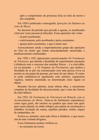 após o cumprimento de promessa feita no leito de morte e
não cumprida.
Em 1920 é publicada a monografia Aparições de Defuntos no
Leito de Morte.
No decorrer do período que precede a agonia, os moribundos
vêem por vezes pessoas já falecidas. Essas aparições são vistas:
• só pelo moribundo;
• coletivamente, pelo moribundo e pelos assistentes;
• apenas pelos assistentes, o que é muito raro.
Acrescentemos ainda o importantíssimo grupo das aparições
no leito de morte que foram antecipadamente anunciadas e
mediunicamente confirmadas.
Em 1920 e 1921 apareceram sucessivamente Os Fenômenos
de Telestesia, que aborda a faculdade de experimentar sensações
à distância sem o concurso dos sentidos físicos – é a clarividên-
cia no presente –, e Os Enigmas da Psicometria, que analisa a
faculdade de se pôr em comunicação com uma pessoa (viva ou
morta) ou um grupo de pessoas, por meio de um objeto. O conta-
to pode estabelecer-se igualmente com animais, organismos
vegetais, matéria inanimada ou determinado meio ligado ao
objeto.
Bozzano faz-nos admirar, nesta última obra, o mecanismo
completo de faculdade tão desconcertante, que é uma das formas
da clarividência.
Em 1922: Os Fenômenos de Telecinesia em Relação com os
Acontecimentos de Morte. Trata-se de fenômenos espontâneos;
como regra geral, são retratos ou quadros que caem sem qual-
quer causa natural; ou então relógios que param ou recomeçam a
trabalhar; levitação de camas, espelhos partidos, ruídos, toques
de campainhas, etc.
Exerce-se, portanto, uma ação física à distância, o que neces-
sita de uma vontade dirigente.
Esses fenômenos podem verificar-se:
• no momento da morte;
 