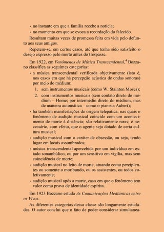 • no instante em que a família recebe a notícia;
• no momento em que se evoca a recordação do falecido.
Resultam muitas vezes de promessa feita em vida pelo defun-
to aos seus amigos.
Repetem-se, em certos casos, até que tenha sido satisfeito o
desejo expresso pelo morto antes do trespasse.
Em 1922, em Fenômenos de Música Transcendental,4
Bozza-
no classifica as seguintes categorias:
• a música transcendental verificada objetivamente (isto é,
nos casos em que há percepção acústica de ondas sonoras)
por meio do médium:
1. sem instrumentos musicais (como W. Stainton Moses);
2. com instrumentos musicais (sem contato direto do mé-
dium – Home; por intermédio direto do médium, mas
de maneira automática – como o pianista Aubert);
• há também manifestações de origem telepática, nas quais o
fenômeno de audição musical coincide com um aconteci-
mento de morte à distância; são relativamente raras; é ne-
cessário, com efeito, que o agente seja dotado de certa cul-
tura musical;
• audição musical com o caráter de obsessão, ou seja, tendo
lugar em locais assombrados;
• música transcendental apercebida por um indivíduo em es-
tado sonambúlico, ou por um sensitivo em vigília, mas sem
coincidência de morte;
• audição musical no leito de morte, atuando como percipien-
tes ou somente o moribundo, ou os assistentes, ou todos co-
letivamente;
• audição musical após a morte, caso em que o fenômeno tem
valor como prova de identidade espírita.
Em 1923 Bozzano estuda As Comunicações Mediúnicas entre
os Vivos.
As diferentes categorias dessa classe são longamente estuda-
das. O autor conclui que o fato de poder considerar simultanea-
 