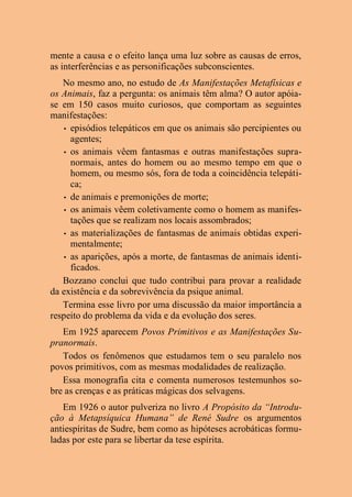 mente a causa e o efeito lança uma luz sobre as causas de erros,
as interferências e as personificações subconscientes.
No mesmo ano, no estudo de As Manifestações Metafísicas e
os Animais, faz a pergunta: os animais têm alma? O autor apóia-
se em 150 casos muito curiosos, que comportam as seguintes
manifestações:
• episódios telepáticos em que os animais são percipientes ou
agentes;
• os animais vêem fantasmas e outras manifestações supra-
normais, antes do homem ou ao mesmo tempo em que o
homem, ou mesmo sós, fora de toda a coincidência telepáti-
ca;
• de animais e premonições de morte;
• os animais vêem coletivamente como o homem as manifes-
tações que se realizam nos locais assombrados;
• as materializações de fantasmas de animais obtidas experi-
mentalmente;
• as aparições, após a morte, de fantasmas de animais identi-
ficados.
Bozzano conclui que tudo contribui para provar a realidade
da existência e da sobrevivência da psique animal.
Termina esse livro por uma discussão da maior importância a
respeito do problema da vida e da evolução dos seres.
Em 1925 aparecem Povos Primitivos e as Manifestações Su-
pranormais.
Todos os fenômenos que estudamos tem o seu paralelo nos
povos primitivos, com as mesmas modalidades de realização.
Essa monografia cita e comenta numerosos testemunhos so-
bre as crenças e as práticas mágicas dos selvagens.
Em 1926 o autor pulveriza no livro A Propósito da “Introdu-
ção à Metapsíquica Humana” de René Sudre os argumentos
antiespíritas de Sudre, bem como as hipóteses acrobáticas formu-
ladas por este para se libertar da tese espírita.
 