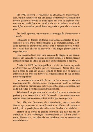 Em 1927 escreve A Propósito de Revelações Transcenden-
tais, ensaio constituído por um estudo comparado extremamente
severo quanto à seleção de mensagens em que os espíritos des-
crevem as condições e os estados da sua existência espiritual,
condições e estados que diferem segundo o grau da sua evolu-
ção.
Em 1929 aparece, entre outras, a monografia Pensamento e
Vontade.
Estudando as formas abstratas e as formas concretas do pen-
samento, a fotografia transcendental e as materializações, Boz-
zano demonstra experimentalmente que o pensamento e a vonta-
de – essas duas chaves do universo – são forças plasticizantes e
organizadoras.
Esse pequeno livro com uma centena de páginas é um monu-
mento, um verdadeiro clássico do Espiritismo. É a demonstração
de todo o poder da idéia, do espírito, que condiciona a matéria.
Ainda em 1929 Bozzano publica A Crise da Morte segundo
as descrições dos defuntos que se comunicam. Nessa obra, que
não é mais do que um ensaio, estuda as fases que os defuntos
atravessam na crise da morte e as circunstâncias da sua entrada
no meio espiritual.
Bozzano operou uma seleção severa das mensagens obtidas
mediunicamente. Classificou-as, comparou-as, tendo o cuidado
de se informar previamente sobre os conhecimentos especiais de
cada indivíduo a respeito da doutrina espírita.
Relaciona doze pormenores a respeito dos quais todos os es-
píritos que se comunicam estão de acordo e que constituem um
quadro esquemático dos acontecimentos que nos esperam.
Em 1930, em Literatura de Além-túmulo, estuda uma das
formas que revestem as manifestações mediúnicas de natureza
inteligente: a produção de obras literárias ditadas por entidades.
Tratam-se de obras de grande interesse, que não podem ser
atribuídas a uma elaboração subconsciente da cultura geral –
muito limitada –, reconhecida aos médiuns que as escreveram
materialmente.
 