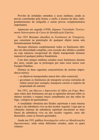 Provêm de entidades estranhas a esses médiuns, sendo as
provas constituídas pela forma, o estilo, a técnica da obra, inde-
pendentemente da caligrafia e outras provas complementares
importantes.
Aparecem em seguida (1930) Algumas Variedades Teorica-
mente Interessantes de Casos de Identificação Espírita.
Em 1931 Bozzano classifica os Fenômenos de Transporte,
que consistem na penetração de qualquer objeto numa sala
hermeticamente fechada.
Bozzano eliminou completamente todos os fenômenos obti-
dos em obscuridade completa, com exceção dos obtidos a pedido
ou cuja natureza excepcional do objeto transportado tornasse
impossível qualquer prática fraudulenta.
Com dois amigos médiuns estudou esses fenômenos durante
dez anos, estudo que se prolongou por mais onze meses com
Eusápia Paladino.
Destaca as duas seguintes características de enorme impor-
tância teórica:
• os objetivos transportados nunca têm valor comercial;
• governam os fenômenos de transporte severas restrições de
ordem moral (por exemplo, transporte correto a respeito da
propriedade de outrem).
Em 1931, em Marcas e Impressões de Mãos em Fogo, Boz-
zano reúne dois fenômenos em que as aparições deixam sobre os
objetos (tecidos e roupas) traços semelhantes aos das mãos de
fogo, vestígios de queimaduras.
A tonalidade vibratória dos fluidos espirituais é mais intensa
do que a da substância viva ou dos tecidos vegetais. Logo que as
vibrações intensas da substância espiritual encontram as mais
fracas da substância viva ou dos tecidos vegetais, estes são
destruídos, como se fossem queimados.
Ainda em 1931 publica Investigações sobre as Manifestações
Supranormais, onde reúne diferentes estudos, entre os quais
citamos:
 