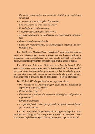 • Da visão panorâmica ou memória sintética na eminência
da morte;
• As crianças e as aparições dos mortos;
• Reminiscência de uma vida anterior;
• Psicologia da razão humana;
• A significação filosófica da dúvida;
• As materializações de fantasmas em proporções minúscu-
las;5
• Gemas, amuletos e talismãs;
• Casos de reencarnação, de identificação espírita, de pre-
monição, etc.
Em 1932, em Mediunidade Poliglota,6
cita impressionantes
casos de médiuns que falam e escrevem em línguas antigas e
modernas, que desconhecem no seu estado normal. Em certos
casos, os demais presentes ignoram igualmente essas línguas.
Em 1934, em Telepatia, Telestesia e a Lei da Relação Psí-
quica, Bozzano mostra que uma lei inexorável de “sintonização”
governa essas comunicações psíquicas: é a lei da relação psíqui-
ca, que não é mais do que uma manifestação da grande lei cós-
mica que rege o universo físico e psíquico – a lei da afinidade.
De 1935 a 1937 são publicadas as seguintes obras:
• Os fenômenos de transfiguração (consiste na mudança de
aspecto de um corpo vivo);
• História dos “raps”;7
• Fenômenos olfativos de natureza patológica, telepática e
supranormal;
• Perfumes espíritas;
• A reprodução da crise que precede a agonia nos defuntos
que se comunicam.
Em 1937 o Comitê Organizador do Congresso Espírita Inter-
nacional de Glasgow fez a seguinte pergunta a Bozzano: “Ani-
mismo ou Espiritismo? Qual destas duas teses explica os fatos?
 