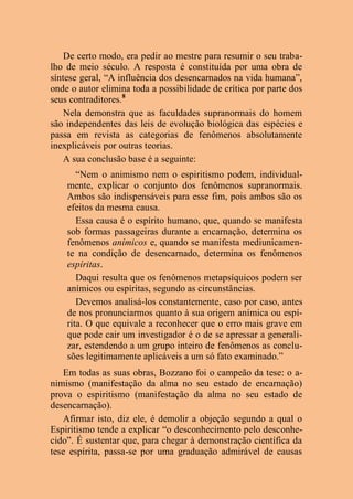 De certo modo, era pedir ao mestre para resumir o seu traba-
lho de meio século. A resposta é constituída por uma obra de
síntese geral, “A influência dos desencarnados na vida humana”,
onde o autor elimina toda a possibilidade de crítica por parte dos
seus contraditores.8
Nela demonstra que as faculdades supranormais do homem
são independentes das leis de evolução biológica das espécies e
passa em revista as categorias de fenômenos absolutamente
inexplicáveis por outras teorias.
A sua conclusão base é a seguinte:
“Nem o animismo nem o espiritismo podem, individual-
mente, explicar o conjunto dos fenômenos supranormais.
Ambos são indispensáveis para esse fim, pois ambos são os
efeitos da mesma causa.
Essa causa é o espírito humano, que, quando se manifesta
sob formas passageiras durante a encarnação, determina os
fenômenos anímicos e, quando se manifesta mediunicamen-
te na condição de desencarnado, determina os fenômenos
espíritas.
Daqui resulta que os fenômenos metapsíquicos podem ser
anímicos ou espíritas, segundo as circunstâncias.
Devemos analisá-los constantemente, caso por caso, antes
de nos pronunciarmos quanto à sua origem anímica ou espí-
rita. O que equivale a reconhecer que o erro mais grave em
que pode cair um investigador é o de se apressar a generali-
zar, estendendo a um grupo inteiro de fenômenos as conclu-
sões legitimamente aplicáveis a um só fato examinado.”
Em todas as suas obras, Bozzano foi o campeão da tese: o a-
nimismo (manifestação da alma no seu estado de encarnação)
prova o espiritismo (manifestação da alma no seu estado de
desencarnação).
Afirmar isto, diz ele, é demolir a objeção segundo a qual o
Espiritismo tende a explicar “o desconhecimento pelo desconhe-
cido”. É sustentar que, para chegar à demonstração científica da
tese espírita, passa-se por uma graduação admirável de causas
 