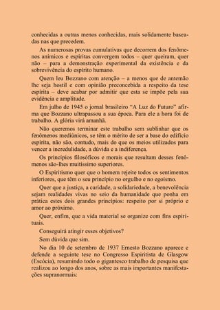 conhecidas a outras menos conhecidas, mais solidamente basea-
das nas que precedem.
As numerosas provas cumulativas que decorrem dos fenôme-
nos anímicos e espíritas convergem todos – quer queiram, quer
não – para a demonstração experimental da existência e da
sobrevivência do espírito humano.
Quem leu Bozzano com atenção – a menos que de antemão
lhe seja hostil e com opinião preconcebida a respeito da tese
espírita – deve acabar por admitir que esta se impõe pela sua
evidência e amplitude.
Em julho de 1945 o jornal brasileiro “A Luz do Futuro” afir-
ma que Bozzano ultrapassou a sua época. Para ele a hora foi de
trabalho. A glória virá amanhã.
Não queremos terminar este trabalho sem sublinhar que os
fenômenos mediúnicos, se têm o mérito de ser a base do edifício
espírita, não são, contudo, mais do que os meios utilizados para
vencer a incredulidade, a dúvida e a indiferença.
Os princípios filosóficos e morais que resultam desses fenô-
menos são-lhes muitíssimo superiores.
O Espiritismo quer que o homem rejeite todos os sentimentos
inferiores, que têm o seu princípio no orgulho e no egoísmo.
Quer que a justiça, a caridade, a solidariedade, a benevolência
sejam realidades vivas no seio da humanidade que ponha em
prática estes dois grandes princípios: respeito por si próprio e
amor ao próximo.
Quer, enfim, que a vida material se organize com fins espiri-
tuais.
Conseguirá atingir esses objetivos?
Sem dúvida que sim.
No dia 10 de setembro de 1937 Ernesto Bozzano aparece e
defende a seguinte tese no Congresso Espiritista de Glasgow
(Escócia), resumindo todo o gigantesco trabalho de pesquisa que
realizou ao longo dos anos, sobre as mais importantes manifesta-
ções supranormais:
 